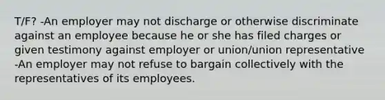 T/F? -An employer may not discharge or otherwise discriminate against an employee because he or she has filed charges or given testimony against employer or union/union representative -An employer may not refuse to bargain collectively with the representatives of its employees.