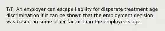 T/F, An employer can escape liability for disparate treatment age discrimination if it can be shown that the employment decision was based on some other factor than the employee's age.