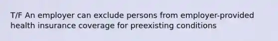 T/F An employer can exclude persons from employer-provided health insurance coverage for preexisting conditions