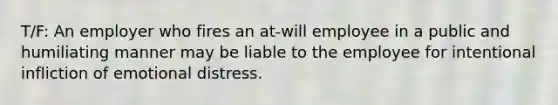 T/F: An employer who fires an at-will employee in a public and humiliating manner may be liable to the employee for intentional infliction of emotional distress.