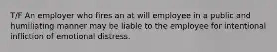 T/F An employer who fires an at will employee in a public and humiliating manner may be liable to the employee for intentional infliction of emotional distress.