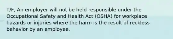 T/F, An employer will not be held responsible under the Occupational Safety and Health Act (OSHA) for workplace hazards or injuries where the harm is the result of reckless behavior by an employee.