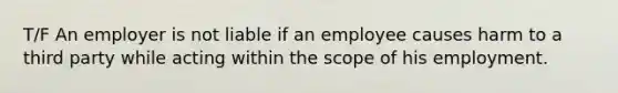 T/F An employer is not liable if an employee causes harm to a third party while acting within the scope of his employment.