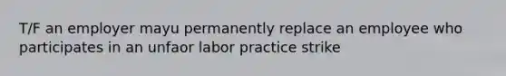 T/F an employer mayu permanently replace an employee who participates in an unfaor labor practice strike