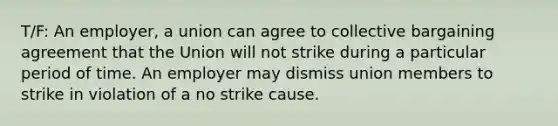 T/F: An employer, a union can agree to collective bargaining agreement that the Union will not strike during a particular period of time. An employer may dismiss union members to strike in violation of a no strike cause.