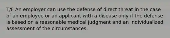 T/F An employer can use the defense of direct threat in the case of an employee or an applicant with a disease only if the defense is based on a reasonable medical judgment and an individualized assessment of the circumstances.