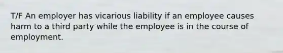 T/F An employer has vicarious liability if an employee causes harm to a third party while the employee is in the course of employment.