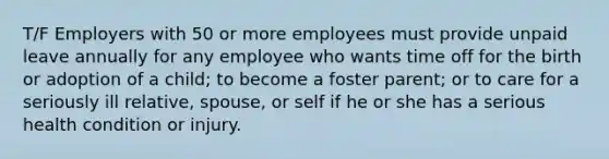 T/F Employers with 50 or more employees must provide unpaid leave annually for any employee who wants time off for the birth or adoption of a child; to become a foster parent; or to care for a seriously ill relative, spouse, or self if he or she has a serious health condition or injury.