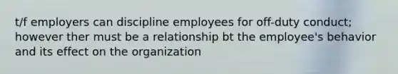 t/f employers can discipline employees for off-duty conduct; however ther must be a relationship bt the employee's behavior and its effect on the organization