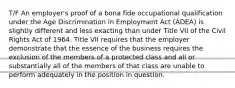 T/F An employer's proof of a bona fide occupational qualification under the Age Discrimination in Employment Act (ADEA) is slightly different and less exacting than under Title VII of the Civil Rights Act of 1964. Title VII requires that the employer demonstrate that the essence of the business requires the exclusion of the members of a protected class and all or substantially all of the members of that class are unable to perform adequately in the position in question.