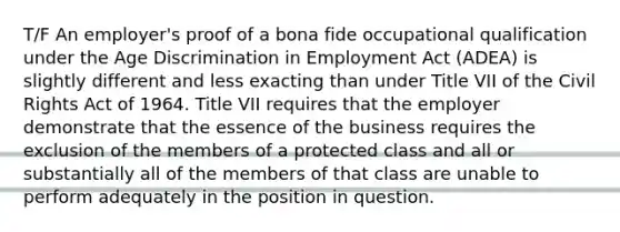 T/F An employer's proof of a bona fide occupational qualification under the Age Discrimination in Employment Act (ADEA) is slightly different and less exacting than under Title VII of the Civil Rights Act of 1964. Title VII requires that the employer demonstrate that the essence of the business requires the exclusion of the members of a protected class and all or substantially all of the members of that class are unable to perform adequately in the position in question.