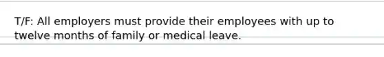 T/F: All employers must provide their employees with up to twelve months of family or medical leave.