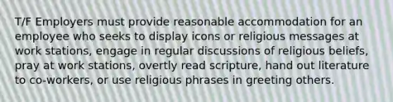 T/F Employers must provide reasonable accommodation for an employee who seeks to display icons or religious messages at work stations, engage in regular discussions of religious beliefs, pray at work stations, overtly read scripture, hand out literature to co-workers, or use religious phrases in greeting others.