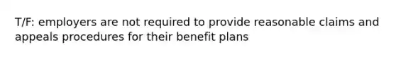 T/F: employers are not required to provide reasonable claims and appeals procedures for their benefit plans