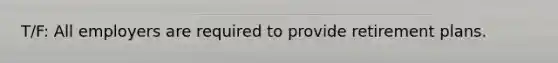 T/F: All employers are required to provide retirement plans.