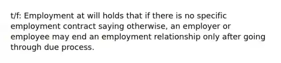 t/f: Employment at will holds that if there is no specific employment contract saying otherwise, an employer or employee may end an employment relationship only after going through due process.