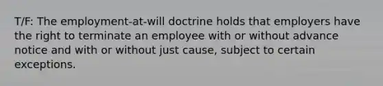 T/F: The employment-at-will doctrine holds that employers have the right to terminate an employee with or without advance notice and with or without just cause, subject to certain exceptions.