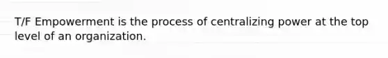 T/F Empowerment is the process of centralizing power at the top level of an organization.