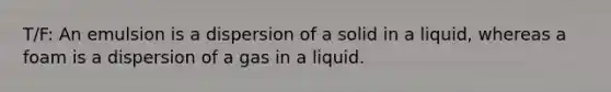 T/F: An emulsion is a dispersion of a solid in a liquid, whereas a foam is a dispersion of a gas in a liquid.