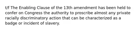 t/f The Enabling Clause of the 13th amendment has been held to confer on Congress the authority to proscribe almost any private racially discriminatory action that can be characterized as a badge or incident of slavery.