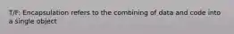 T/F: Encapsulation refers to the combining of data and code into a single object