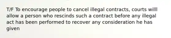 T/F To encourage people to cancel illegal contracts, courts willl allow a person who rescinds such a contract before any illegal act has been performed to recover any consideration he has given