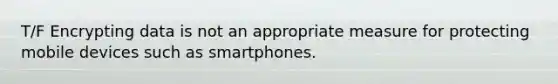 T/F Encrypting data is not an appropriate measure for protecting mobile devices such as smartphones.