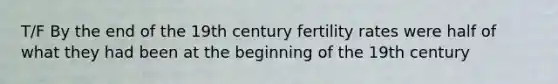 T/F By the end of the 19th century fertility rates were half of what they had been at the beginning of the 19th century