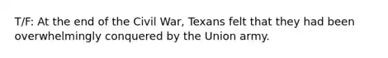 T/F: At the end of the Civil War, Texans felt that they had been overwhelmingly conquered by the Union army.