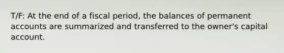 T/F: At the end of a fiscal period, the balances of permanent accounts are summarized and transferred to the owner's capital account.