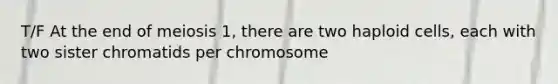 T/F At the end of meiosis 1, there are two haploid cells, each with two sister chromatids per chromosome