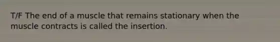 T/F The end of a muscle that remains stationary when the muscle contracts is called the insertion.