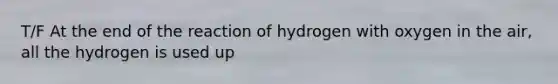 T/F At the end of the reaction of hydrogen with oxygen in the air, all the hydrogen is used up