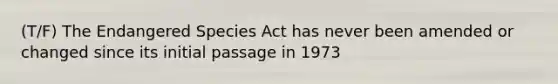 (T/F) The Endangered Species Act has never been amended or changed since its initial passage in 1973