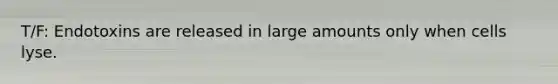 T/F: Endotoxins are released in large amounts only when cells lyse.