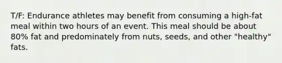 T/F: Endurance athletes may benefit from consuming a high-fat meal within two hours of an event. This meal should be about 80% fat and predominately from nuts, seeds, and other "healthy" fats.