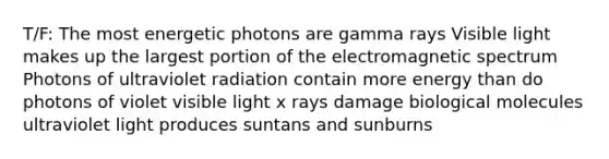 T/F: The most energetic photons are gamma rays Visible light makes up the largest portion of the electromagnetic spectrum Photons of ultraviolet radiation contain more energy than do photons of violet visible light x rays damage biological molecules ultraviolet light produces suntans and sunburns