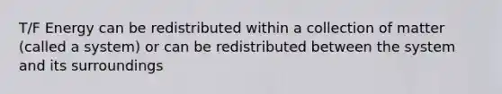 T/F Energy can be redistributed within a collection of matter (called a system) or can be redistributed between the system and its surroundings