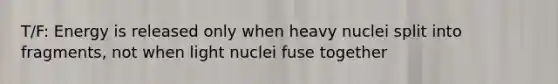 T/F: Energy is released only when heavy nuclei split into fragments, not when light nuclei fuse together