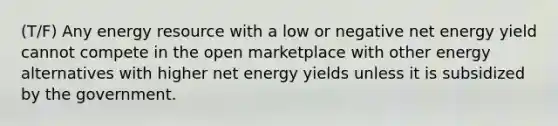 (T/F) Any energy resource with a low or negative net energy yield cannot compete in the open marketplace with other energy alternatives with higher net energy yields unless it is subsidized by the government.