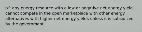 t/f: any energy resource with a low or negative net energy yield cannot compete in the open marketplace with other energy alternatives with higher net energy yields unless it is subsidized by the government