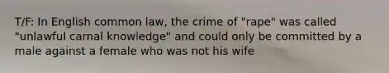 T/F: In English common law, the crime of "rape" was called "unlawful carnal knowledge" and could only be committed by a male against a female who was not his wife