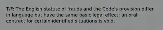 T/F: The English statute of frauds and the Code's provision differ in language but have the same basic legal effect: an oral contract for certain identified situations is void.