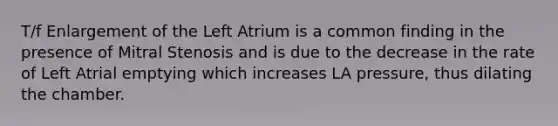 T/f Enlargement of the Left Atrium is a common finding in the presence of Mitral Stenosis and is due to the decrease in the rate of Left Atrial emptying which increases LA pressure, thus dilating the chamber.