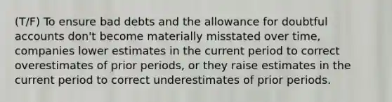 (T/F) To ensure bad debts and the allowance for doubtful accounts don't become materially misstated over time, companies lower estimates in the current period to correct overestimates of prior periods, or they raise estimates in the current period to correct underestimates of prior periods.