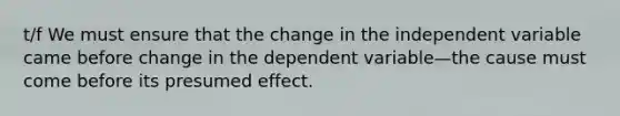 t/f We must ensure that the change in the independent variable came before change in the dependent variable—the cause must come before its presumed effect.