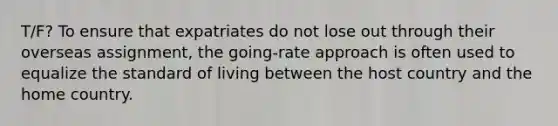 T/F? To ensure that expatriates do not lose out through their overseas assignment, the going-rate approach is often used to equalize the standard of living between the host country and the home country.