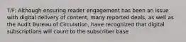 T/F: Although ensuring reader engagement has been an issue with digital delivery of content, many reported deals, as well as the Audit Bureau of Circulation, have recognized that digital subscriptions will count to the subscriber base