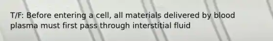 T/F: Before entering a cell, all materials delivered by blood plasma must first pass through interstitial fluid