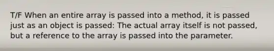 T/F When an entire array is passed into a method, it is passed just as an object is passed: The actual array itself is not passed, but a reference to the array is passed into the parameter.